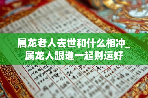 属龙老人去世和什么相冲_属龙人跟谁一起财运好 属龙老人去世和什么相冲_属龙人跟谁一起财运好