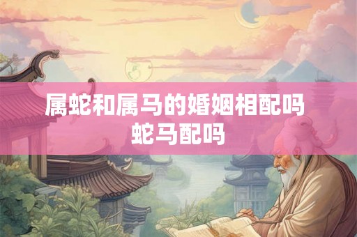 属蛇和属马的婚姻相配吗 蛇马配吗 属蛇和属马的婚姻相配吗 蛇马配吗