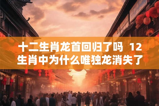十二生肖龙首回归了吗  12生肖中为什么唯独龙消失了