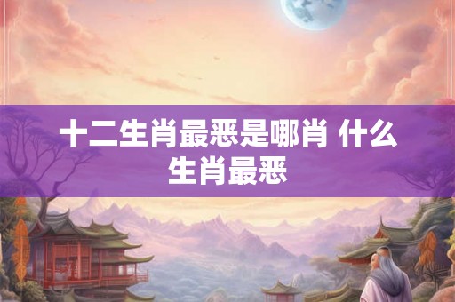十二生肖最恶是哪肖 什么生肖最恶