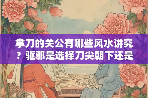 拿刀的关公有哪些风水讲究？驱邪是选择刀尖朝下还是朝上的？