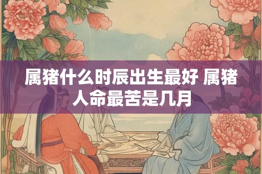 属猪什么时辰出生最好 属猪人命最苦是几月