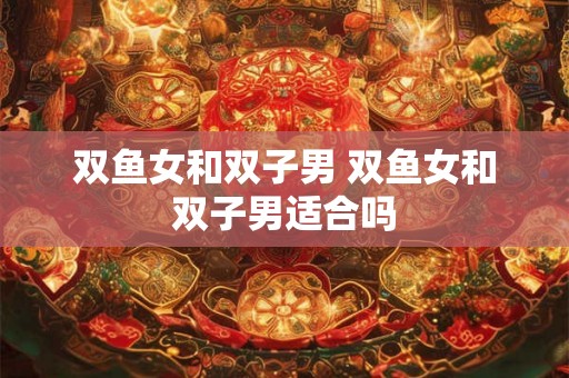 双鱼女和双子男 双鱼女和双子男适合吗 双鱼女和双子男 双鱼女和双子男适合吗