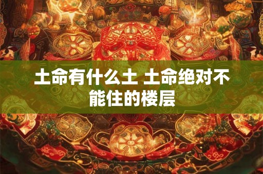 土命有什么土 土命绝对不能住的楼层 土命有什么土 土命绝对不能住的楼层