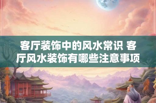 客厅装饰中的风水常识 客厅风水装饰有哪些注意事项