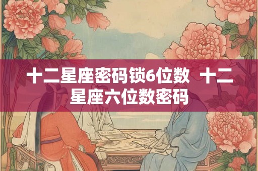 十二星座密码锁6位数 十二星座六位数密码 十二星座密码锁6位数 十二星座六位数密码