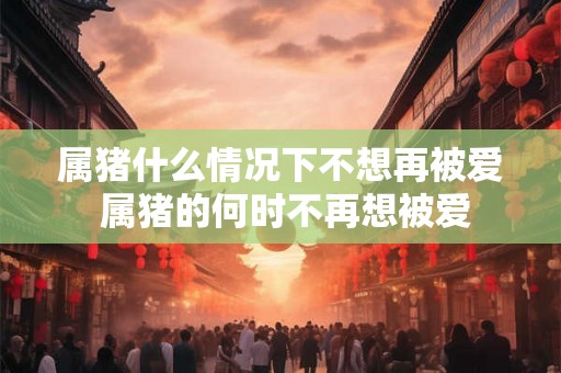属猪什么情况下不想再被爱 属猪的何时不再想被爱 属猪什么情况下不想再被爱 属猪的何时不再想被爱