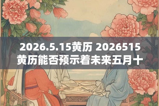 2026.5.15黄历 2026515黄历能否预示着未来五月十五的好坏运势