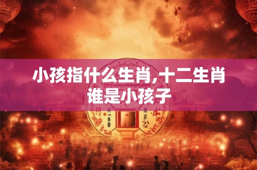 小孩指什么生肖,十二生肖谁是小孩子