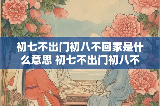 初七不出门初八不回家是什么意思 初七不出门初八不回家的含义是什么 初七不出门初八不回家是什么意思 初七不出门初八不回家的含义是什么