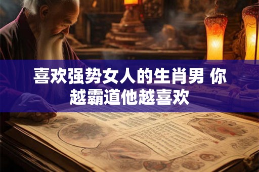 喜欢强势女人的生肖男 你越霸道他越喜欢 喜欢强势女人的生肖男 你越霸道他越喜欢