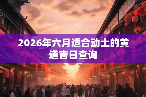 2026年六月适合动土的黄道吉日查询