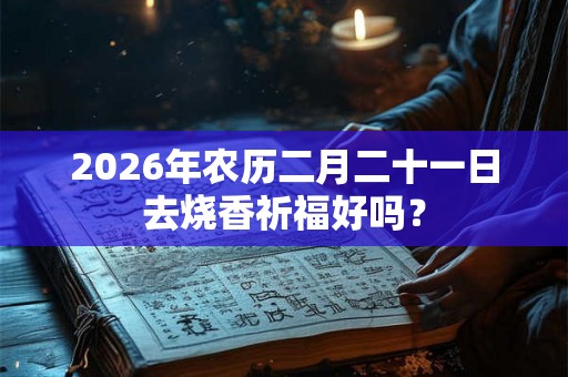 2026年农历二月二十一日去烧香祈福好吗？