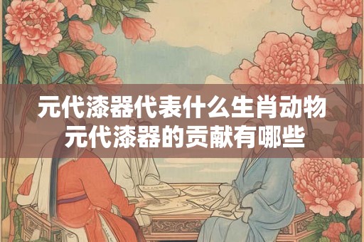 元代漆器代表什么生肖动物 元代漆器的贡献有哪些