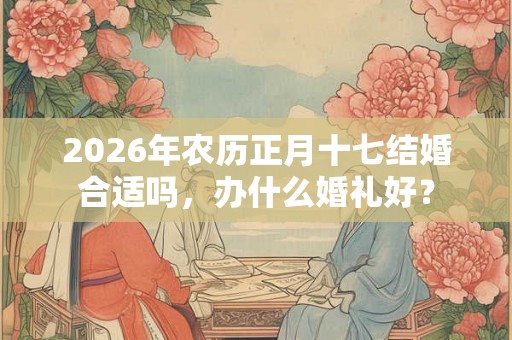 2026年农历正月十七结婚合适吗，办什么婚礼好？
