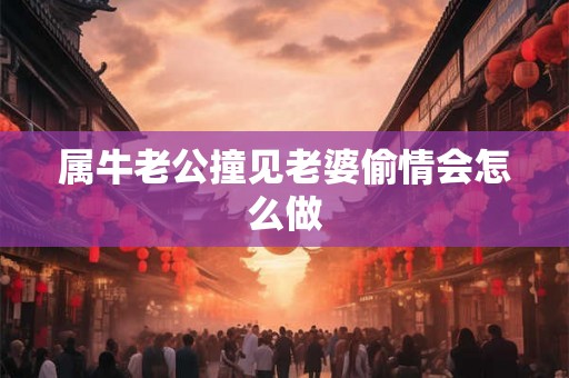 属牛老公撞见老婆偷情会怎么做 属牛老公撞见老婆偷情会怎么做