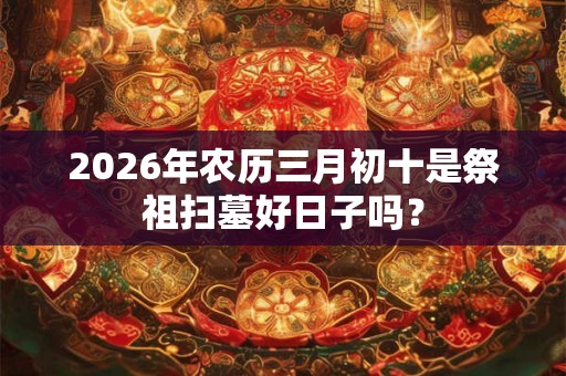 2026年农历三月初十是祭祖扫墓好日子吗？