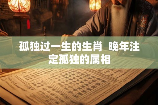 孤独过一生的生肖  晚年注定孤独的属相