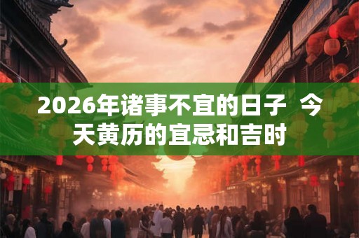2026年诸事不宜的日子 今天黄历的宜忌和吉时 2026年诸事不宜的日子 今天黄历的宜忌和吉时
