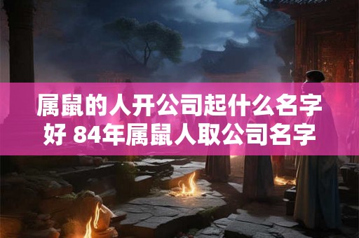 属鼠的人开公司起什么名字好 84年属鼠人取公司名字
