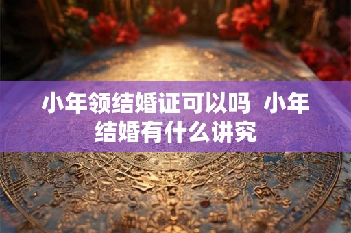 小年领结婚证可以吗  小年结婚有什么讲究