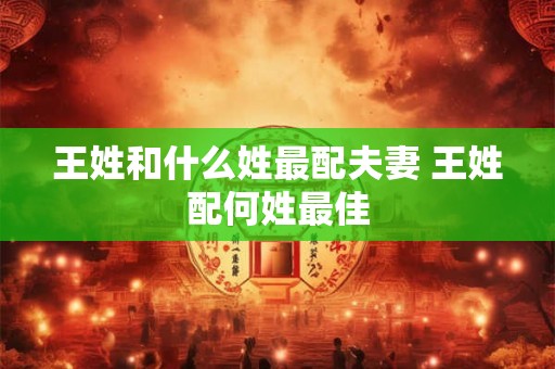 王姓和什么姓最配夫妻 王姓配何姓最佳 王姓和什么姓最配夫妻 王姓配何姓最佳