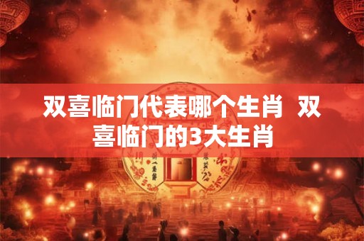 双喜临门代表哪个生肖 双喜临门的3大生肖 双喜临门代表哪个生肖 双喜临门的3大生肖