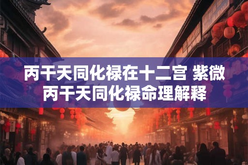 丙干天同化禄在十二宫 紫微丙干天同化禄命理解释
