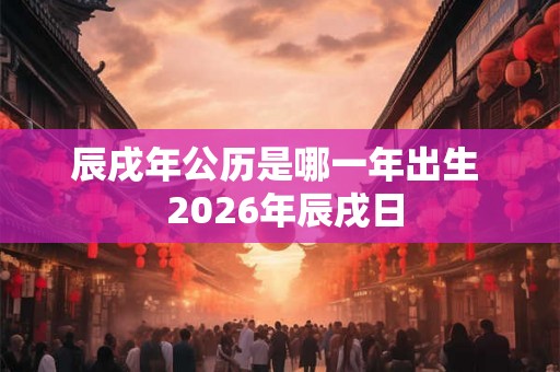 辰戌年公历是哪一年出生  2026年辰戌日