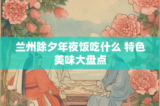 兰州除夕年夜饭吃什么 特色美味大盘点 兰州除夕年夜饭吃什么 特色美味大盘点
