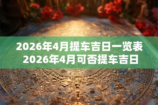 2026年4月提车吉日一览表 2026年4月可否提车吉日一览表