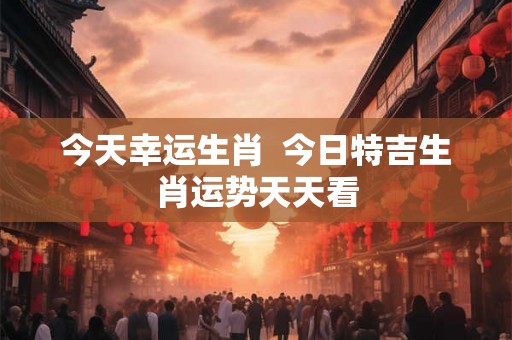 今天幸运生肖  今日特吉生肖运势天天看