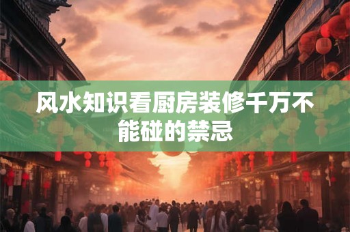 风水知识看厨房装修千万不能碰的禁忌