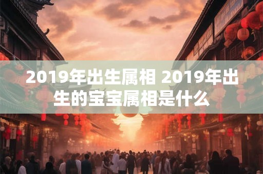 2019年出生属相 2019年出生的宝宝属相是什么