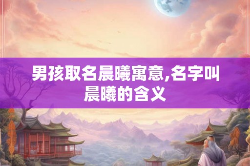 男孩取名晨曦寓意,名字叫晨曦的含义 男孩取名晨曦寓意,名字叫晨曦的含义