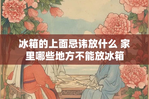 冰箱的上面忌讳放什么 家里哪些地方不能放冰箱