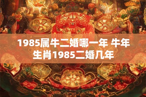 1985属牛二婚哪一年 牛年生肖1985二婚几年