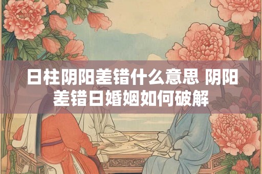 日柱阴阳差错什么意思 阴阳差错日婚姻如何破解