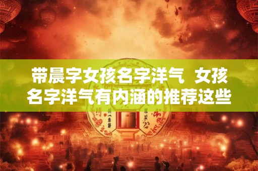 带晨字女孩名字洋气  女孩名字洋气有内涵的推荐这些名字