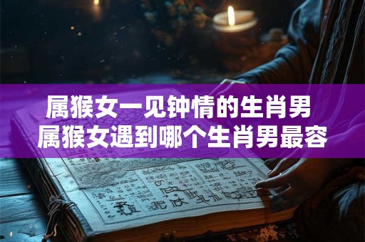 属猴女一见钟情的生肖男 属猴女遇到哪个生肖男最容易一见钟情