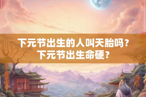 下元节出生的人叫天胎吗？下元节出生命硬？