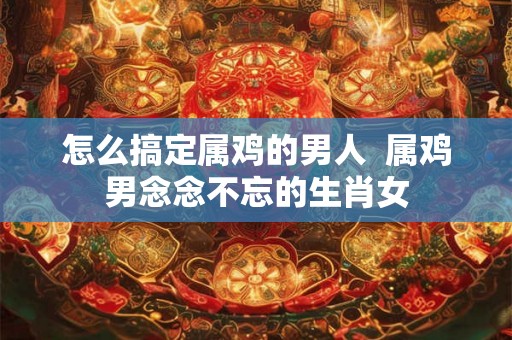 怎么搞定属鸡的男人  属鸡男念念不忘的生肖女