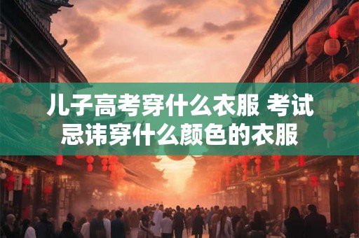 儿子高考穿什么衣服 考试忌讳穿什么颜色的衣服 儿子高考穿什么衣服 考试忌讳穿什么颜色的衣服
