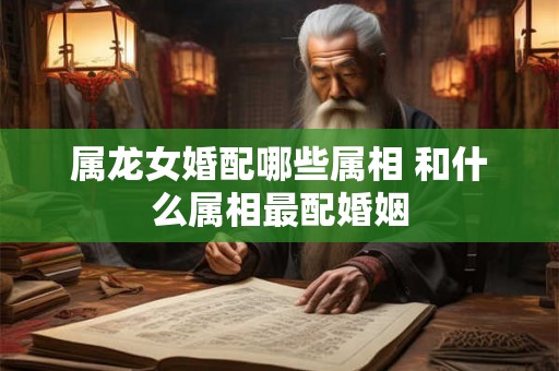 属龙女婚配哪些属相 和什么属相最配婚姻