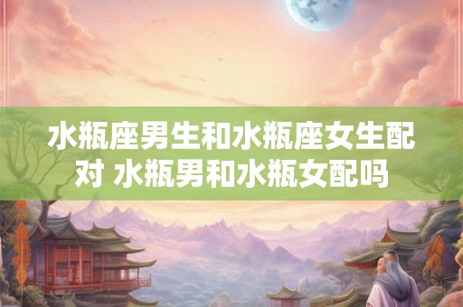 水瓶座男生和水瓶座女生配对 水瓶男和水瓶女配吗