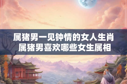 属猪男一见钟情的女人生肖 属猪男喜欢哪些女生属相 属猪男一见钟情的女人生肖 属猪男喜欢哪些女生属相