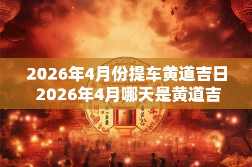 2026年4月份提车黄道吉日 2026年4月哪天是黄道吉日提车