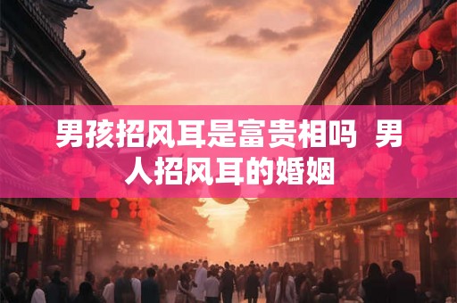 男孩招风耳是富贵相吗 男人招风耳的婚姻 男孩招风耳是富贵相吗 男人招风耳的婚姻