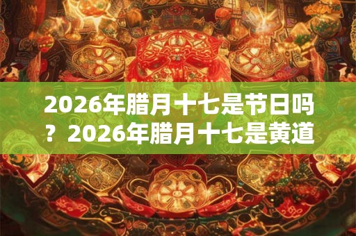 2026年腊月十七是节日吗？2026年腊月十七是黄道吉日吗？