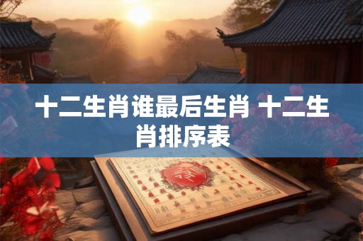 十二生肖谁最后生肖 十二生肖排序表